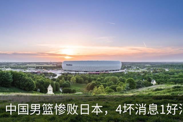 中国男篮惨败日本，4坏消息1好消息，防守问题曝光，郭士强或下课